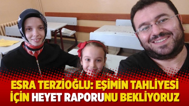 Esra Terzioğlu: Eşimin tahliyesi için heyet raporunu bekliyoruz